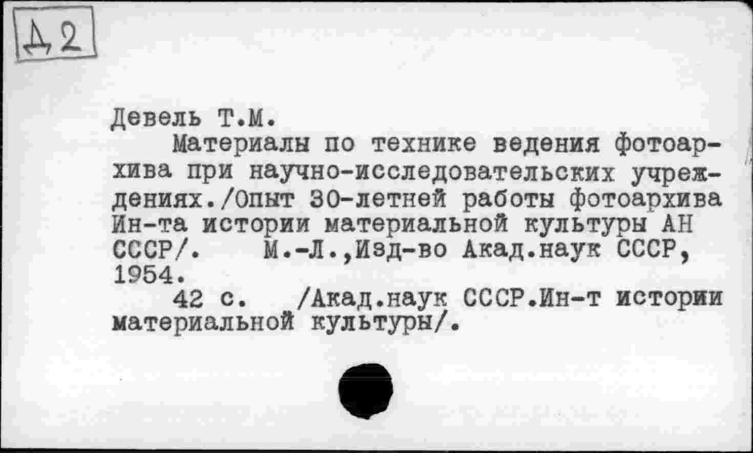 ﻿Девель Т.М.
Материалы по технике ведения фотоархива при научно-исследовательских учреждениях. /Опыт 30-летней работы фотоархива Ин-та истории материальной культуры АН СССР/. М.-Л.,Изд-во Акад.наук СССР, 1954.
42 с. /Акад.наук СССР.Ин-т истории материальной культуры/.